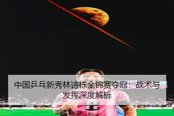 中国乒乓新秀林诗栋全锦赛夺冠:战术与发挥深度解析